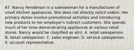 67. Nancy Henderson is a saleswoman for a manufacturer of small kitchen appliances. She does not directly solicit orders. Her primary duties involve promotional activities and introducing new products to her employer's indirect customers. She spends much of her time demonstrating appliances at various retail stores. Nancy would be classified as a(n): A. retail salesperson. B. detail salesperson. C. sales engineer. D. service salesperson. E. account representative.