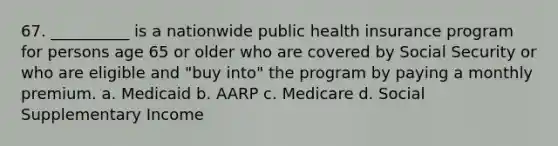 67. __________ is a nationwide public health insurance program for persons age 65 or older who are covered by Social Security or who are eligible and "buy into" the program by paying a monthly premium.​ a. ​Medicaid b. ​AARP c. ​Medicare d. ​Social Supplementary Income