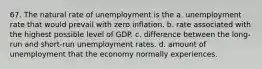 67. The natural rate of unemployment is the a. unemployment rate that would prevail with zero inflation. b. rate associated with the highest possible level of GDP. c. difference between the long-run and short-run unemployment rates. d. amount of unemployment that the economy normally experiences.