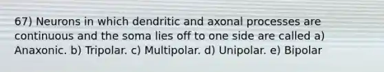 67) Neurons in which dendritic and axonal processes are continuous and the soma lies off to one side are called a) Anaxonic. b) Tripolar. c) Multipolar. d) Unipolar. e) Bipolar