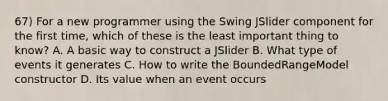 67) For a new programmer using the Swing JSlider component for the first time, which of these is the least important thing to know? A. A basic way to construct a JSlider B. What type of events it generates C. How to write the BoundedRangeModel constructor D. Its value when an event occurs