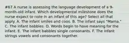 #67 A nurse is assessing the language development of a 9-month-old infant. Which developmental milestone does the nurse expect to note in an infant of this age? Select all that apply. A. The infant smiles and coos. B. The infant says "Mama." C. The infant babbles. D. Words begin to have meaning for the infant. E. The infant babbles single consonants. F. The infant strings vowels and consonants together.