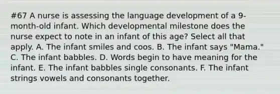 #67 A nurse is assessing the language development of a 9-month-old infant. Which developmental milestone does the nurse expect to note in an infant of this age? Select all that apply. A. The infant smiles and coos. B. The infant says "Mama." C. The infant babbles. D. Words begin to have meaning for the infant. E. The infant babbles single consonants. F. The infant strings vowels and consonants together.