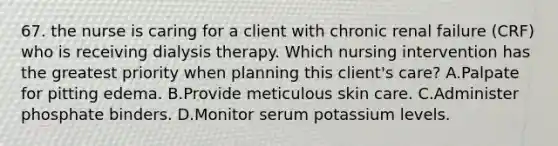 67. the nurse is caring for a client with chronic renal failure (CRF) who is receiving dialysis therapy. Which nursing intervention has the greatest priority when planning this client's care? A.Palpate for pitting edema. B.Provide meticulous skin care. C.Administer phosphate binders. D.Monitor serum potassium levels.