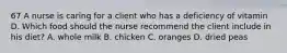 67 A nurse is caring for a client who has a deficiency of vitamin D. Which food should the nurse recommend the client include in his diet? A. whole milk B. chicken C. oranges D. dried peas