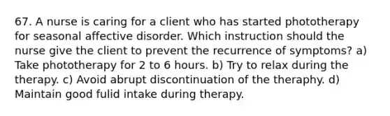 67. A nurse is caring for a client who has started phototherapy for seasonal affective disorder. Which instruction should the nurse give the client to prevent the recurrence of symptoms? a) Take phototherapy for 2 to 6 hours. b) Try to relax during the therapy. c) Avoid abrupt discontinuation of the theraphy. d) Maintain good fulid intake during therapy.