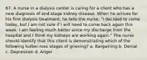 67. A nurse in a dialysis center is caring for a client who has a new diagnosis of end-stage kidney disease. When he arrives for his first dialysis treatment, he tells the nurse, "I decided to come today, but I am not sure if I will need to come back again this week. I am feeling much better since my discharge from the hospital and I think my kidneys are working again." The nurse should identify that this client is demonstrating which of the following kulber-ross stages of grieving? a. Bargaining b. Denial c. Depression d. Anger