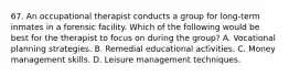 67. An occupational therapist conducts a group for long-term inmates in a forensic facility. Which of the following would be best for the therapist to focus on during the group? A. Vocational planning strategies. B. Remedial educational activities. C. Money management skills. D. Leisure management techniques.