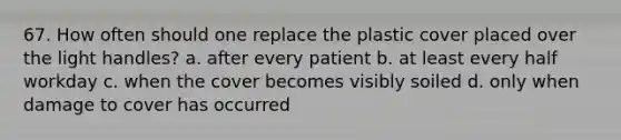 67. How often should one replace the plastic cover placed over the light handles? a. after every patient b. at least every half workday c. when the cover becomes visibly soiled d. only when damage to cover has occurred