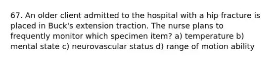 67. An older client admitted to the hospital with a hip fracture is placed in Buck's extension traction. The nurse plans to frequently monitor which specimen item? a) temperature b) mental state c) neurovascular status d) range of motion ability