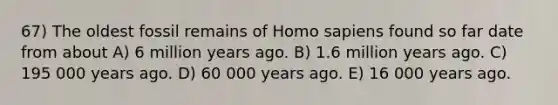 67) The oldest fossil remains of Homo sapiens found so far date from about A) 6 million years ago. B) 1.6 million years ago. C) 195 000 years ago. D) 60 000 years ago. E) 16 000 years ago.