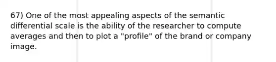 67) One of the most appealing aspects of the semantic differential scale is the ability of the researcher to compute averages and then to plot a "profile" of the brand or company image.