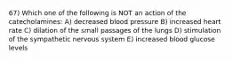 67) Which one of the following is NOT an action of the catecholamines: A) decreased blood pressure B) increased heart rate C) dilation of the small passages of the lungs D) stimulation of the sympathetic nervous system E) increased blood glucose levels