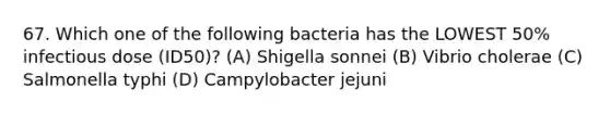 67. Which one of the following bacteria has the LOWEST 50% infectious dose (ID50)? (A) Shigella sonnei (B) Vibrio cholerae (C) Salmonella typhi (D) Campylobacter jejuni