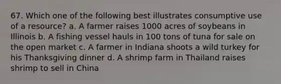 67. Which one of the following best illustrates consumptive use of a resource? a. A farmer raises 1000 acres of soybeans in Illinois b. A fishing vessel hauls in 100 tons of tuna for sale on the open market c. A farmer in Indiana shoots a wild turkey for his Thanksgiving dinner d. A shrimp farm in Thailand raises shrimp to sell in China