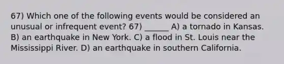 67) Which one of the following events would be considered an unusual or infrequent event? 67) ______ A) a tornado in Kansas. B) an earthquake in New York. C) a flood in St. Louis near the Mississippi River. D) an earthquake in southern California.