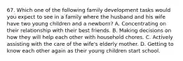 67. Which one of the following family development tasks would you expect to see in a family where the husband and his wife have two young children and a newborn? A. Concentrating on their relationship with their best friends. B. Making decisions on how they will help each other with household chores. C. Actively assisting with the care of the wife's elderly mother. D. Getting to know each other again as their young children start school.