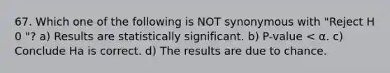 67. Which one of the following is NOT synonymous with "Reject H 0 "? a) Results are statistically significant. b) P-value < α. c) Conclude Ha is correct. d) The results are due to chance.