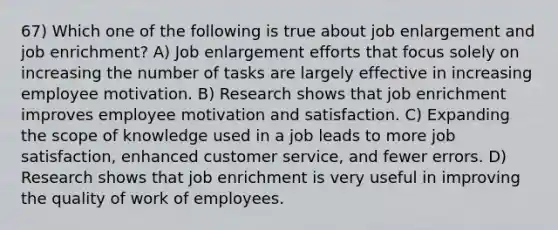 67) Which one of the following is true about job enlargement and job enrichment? A) Job enlargement efforts that focus solely on increasing the number of tasks are largely effective in increasing employee motivation. B) Research shows that job enrichment improves employee motivation and satisfaction. C) Expanding the scope of knowledge used in a job leads to more job satisfaction, enhanced customer service, and fewer errors. D) Research shows that job enrichment is very useful in improving the quality of work of employees.