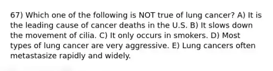 67) Which one of the following is NOT true of lung cancer? A) It is the leading cause of cancer deaths in the U.S. B) It slows down the movement of cilia. C) It only occurs in smokers. D) Most types of lung cancer are very aggressive. E) Lung cancers often metastasize rapidly and widely.