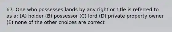 67. One who possesses lands by any right or title is referred to as a: (A) holder (B) possessor (C) lord (D) private property owner (E) none of the other choices are correct