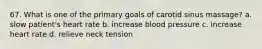 67. What is one of the primary goals of carotid sinus massage? a. slow patient's heart rate b. increase blood pressure c. increase heart rate d. relieve neck tension