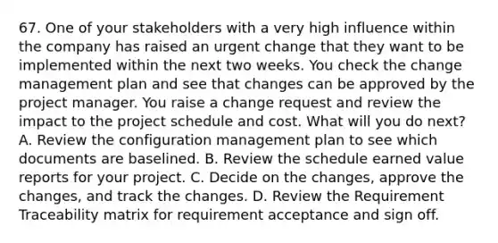 67. One of your stakeholders with a very high influence within the company has raised an urgent change that they want to be implemented within the next two weeks. You check the change management plan and see that changes can be approved by the project manager. You raise a change request and review the impact to the project schedule and cost. What will you do next? A. Review the configuration management plan to see which documents are baselined. B. Review the schedule earned value reports for your project. C. Decide on the changes, approve the changes, and track the changes. D. Review the Requirement Traceability matrix for requirement acceptance and sign off.