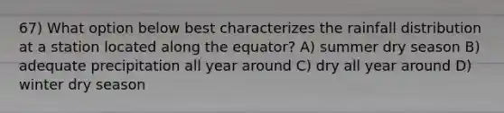 67) What option below best characterizes the rainfall distribution at a station located along the equator? A) summer dry season B) adequate precipitation all year around C) dry all year around D) winter dry season