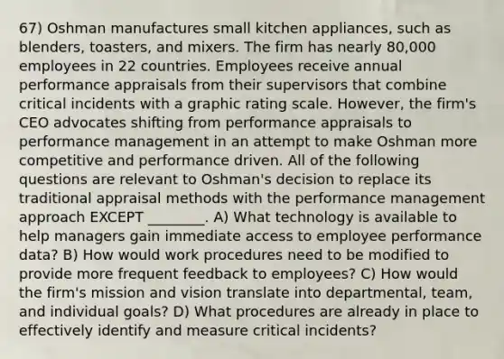 67) Oshman manufactures small kitchen appliances, such as blenders, toasters, and mixers. The firm has nearly 80,000 employees in 22 countries. Employees receive annual performance appraisals from their supervisors that combine critical incidents with a graphic rating scale. However, the firm's CEO advocates shifting from performance appraisals to performance management in an attempt to make Oshman more competitive and performance driven. All of the following questions are relevant to Oshman's decision to replace its traditional appraisal methods with the performance management approach EXCEPT ________. A) What technology is available to help managers gain immediate access to employee performance data? B) How would work procedures need to be modified to provide more frequent feedback to employees? C) How would the firm's mission and vision translate into departmental, team, and individual goals? D) What procedures are already in place to effectively identify and measure critical incidents?