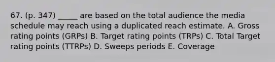 67. (p. 347) _____ are based on the total audience the media schedule may reach using a duplicated reach estimate. A. Gross rating points (GRPs) B. Target rating points (TRPs) C. Total Target rating points (TTRPs) D. Sweeps periods E. Coverage