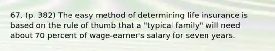 67. (p. 382) The easy method of determining life insurance is based on the rule of thumb that a "typical family" will need about 70 percent of wage-earner's salary for seven years.