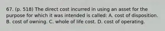 67. (p. 518) The direct cost incurred in using an asset for the purpose for which it was intended is called: A. cost of disposition. B. cost of owning. C. whole of life cost. D. cost of operating.