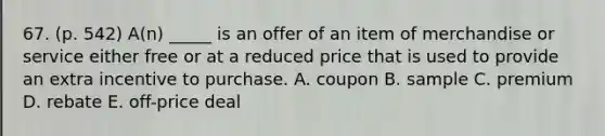 67. (p. 542) A(n) _____ is an offer of an item of merchandise or service either free or at a reduced price that is used to provide an extra incentive to purchase. A. coupon B. sample C. premium D. rebate E. off-price deal