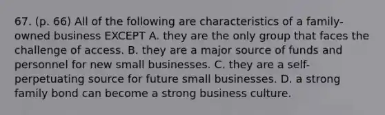 67. (p. 66) All of the following are characteristics of a family-owned business EXCEPT A. they are the only group that faces the challenge of access. B. they are a major source of funds and personnel for new small businesses. C. they are a self-perpetuating source for future small businesses. D. a strong family bond can become a strong business culture.