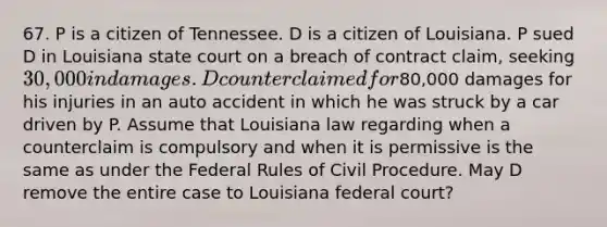 67. P is a citizen of Tennessee. D is a citizen of Louisiana. P sued D in Louisiana state court on a breach of contract claim, seeking 30,000 in damages. D counterclaimed for80,000 damages for his injuries in an auto accident in which he was struck by a car driven by P. Assume that Louisiana law regarding when a counterclaim is compulsory and when it is permissive is the same as under the Federal Rules of Civil Procedure. May D remove the entire case to Louisiana federal court?