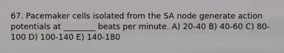 67. Pacemaker cells isolated from the SA node generate action potentials at ________ beats per minute. A) 20-40 B) 40-60 C) 80-100 D) 100-140 E) 140-180