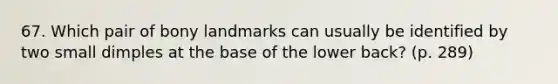 67. Which pair of bony landmarks can usually be identified by two small dimples at the base of the lower back? (p. 289)