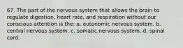 67. The part of the nervous system that allows the brain to regulate digestion, heart rate, and respiration without our conscious attention is the: a. autonomic nervous system. b. central nervous system. c. somatic nervous system. d. spinal cord.