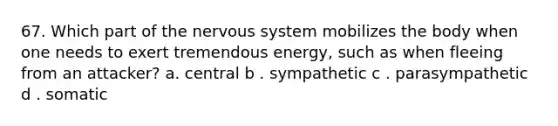 67. Which part of the nervous system mobilizes the body when one needs to exert tremendous energy, such as when fleeing from an attacker? a. central b . sympathetic c . parasympathetic d . somatic