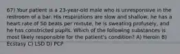 67) Your patient is a 23-year-old male who is unresponsive in the restroom of a bar. His respirations are slow and shallow, he has a heart rate of 50 beats per minute, he is sweating profusely, and he has constricted pupils. Which of the following substances is most likely responsible for the patient's condition? A) Heroin B) Ecstasy C) LSD D) PCP