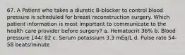 67. A Patient who takes a diuretic B-blocker to control blood pressure is scheduled for breast reconstruction surgery. Which patient information is most important to communicate to the health care provider before surgery? a. Hematocrit 36% b. Blood pressure 144/ 82 c. Serum potassium 3.3 mEq/L d. Pulse rate 54-58 beats/minute