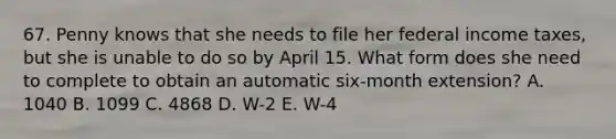 67. Penny knows that she needs to file her federal income taxes, but she is unable to do so by April 15. What form does she need to complete to obtain an automatic six-month extension? A. 1040 B. 1099 C. 4868 D. W-2 E. W-4