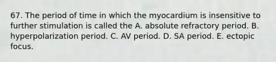 67. The period of time in which the myocardium is insensitive to further stimulation is called the A. absolute refractory period. B. hyperpolarization period. C. AV period. D. SA period. E. ectopic focus.