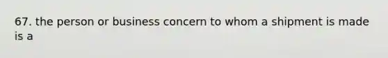 67. the person or business concern to whom a shipment is made is a