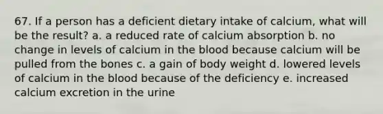 67. If a person has a deficient dietary intake of calcium, what will be the result? a. a reduced rate of calcium absorption b. no change in levels of calcium in the blood because calcium will be pulled from the bones c. a gain of body weight d. lowered levels of calcium in the blood because of the deficiency e. increased calcium excretion in the urine