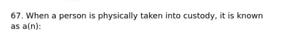 67. When a person is physically taken into custody, it is known as a(n):