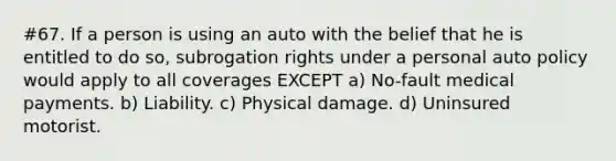 #67. If a person is using an auto with the belief that he is entitled to do so, subrogation rights under a personal auto policy would apply to all coverages EXCEPT a) No-fault medical payments. b) Liability. c) Physical damage. d) Uninsured motorist.