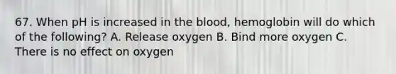 67. When pH is increased in <a href='https://www.questionai.com/knowledge/k7oXMfj7lk-the-blood' class='anchor-knowledge'>the blood</a>, hemoglobin will do which of the following? A. Release oxygen B. Bind more oxygen C. There is no effect on oxygen