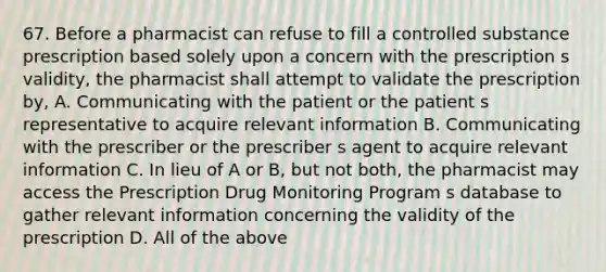 67. Before a pharmacist can refuse to fill a controlled substance prescription based solely upon a concern with the prescription s validity, the pharmacist shall attempt to validate the prescription by, A. Communicating with the patient or the patient s representative to acquire relevant information B. Communicating with the prescriber or the prescriber s agent to acquire relevant information C. In lieu of A or B, but not both, the pharmacist may access the Prescription Drug Monitoring Program s database to gather relevant information concerning the validity of the prescription D. All of the above