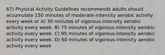 67) Physical Activity Guidelines recommends adults should accumulate 150 minutes of moderate-intensity aerobic activity every week or A) 30 minutes of vigorous-intensity aerobic activity every week. B) 75 minutes of vigorous-intensity aerobic activity every week. C) 95 minutes of vigorous-intensity aerobic activity every week. D) 60 minutes of vigorous-intensity aerobic activity every week